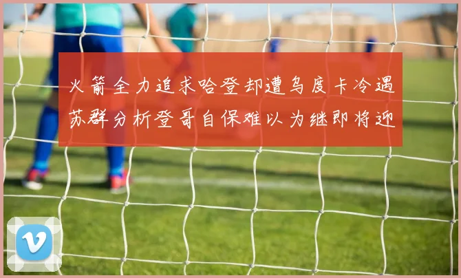 火箭全力追求哈登却遭乌度卡冷遇苏群分析登哥自保难以为继即将迎来抢七大战