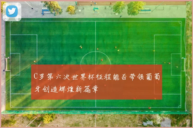 C罗第六次世界杯征程能否带领葡萄牙创造辉煌新篇章