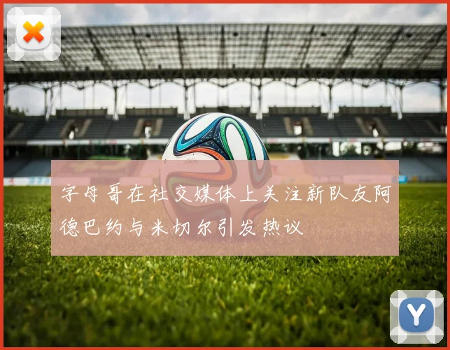字母哥在社交媒体上关注新队友阿德巴约与米切尔引发热议
