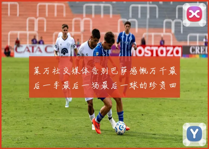 莱万社交媒体告别巴萨感慨万千最后一季最后一场最后一球的珍贵回忆