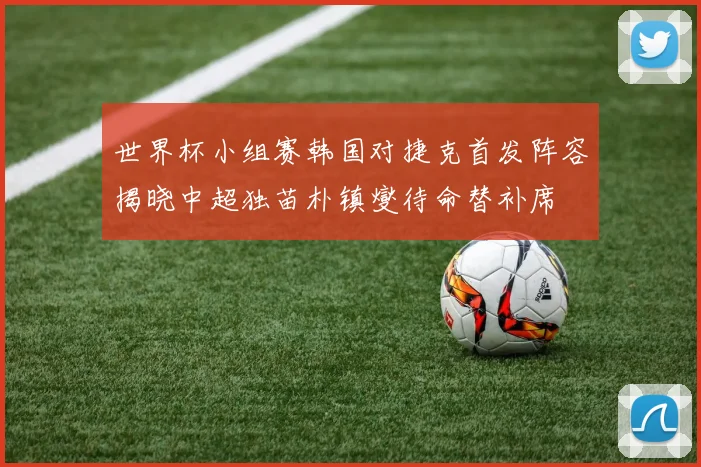 世界杯小组赛韩国对捷克首发阵容揭晓中超独苗朴镇燮待命替补席