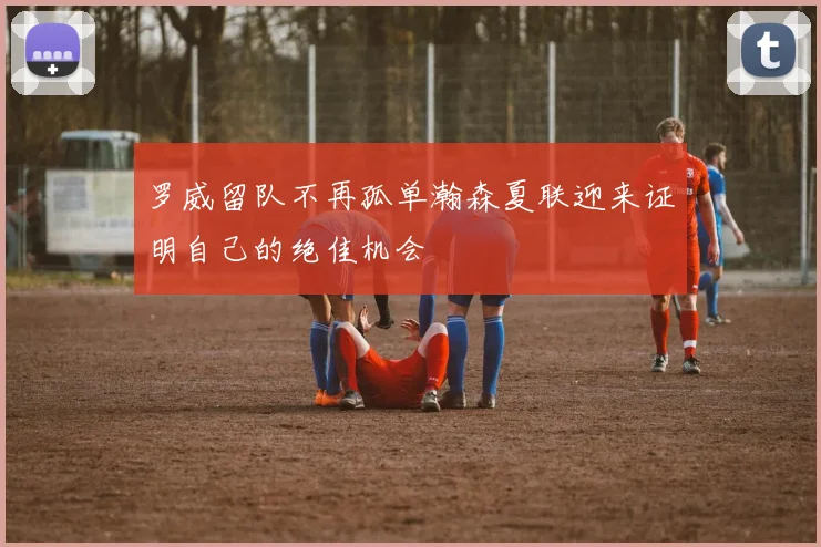 罗威留队不再孤单瀚森夏联迎来证明自己的绝佳机会
