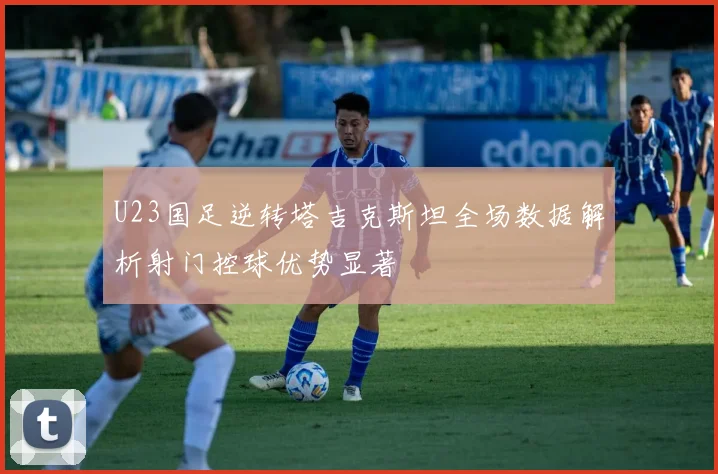 U23国足逆转塔吉克斯坦全场数据解析射门控球优势显著