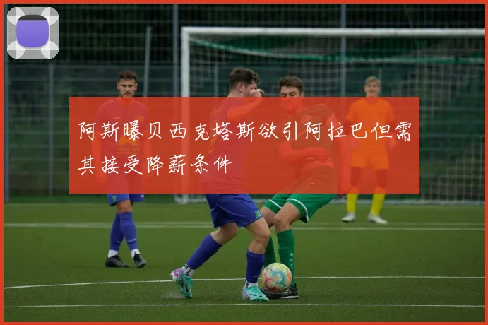 阿斯曝贝西克塔斯欲引阿拉巴但需其接受降薪条件
