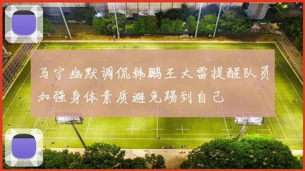 马宁幽默调侃韩鹏王大雷提醒队员加强身体素质避免踢到自己