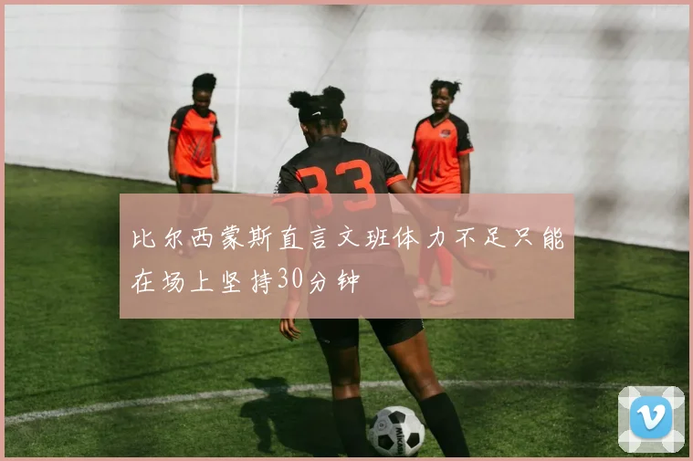 比尔西蒙斯直言文班体力不足只能在场上坚持30分钟