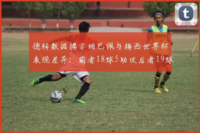 德转数据揭示姆巴佩与梅西世界杯表现差异：前者18球5助攻后者19球8助攻