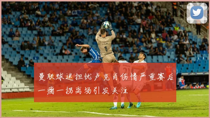 曼联球迷担忧卢克肖伤情严重赛后一瘸一拐离场引发关注
