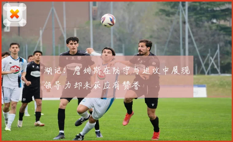 湖记：詹姆斯在防守与进攻中展现领导力却未获应有赞誉