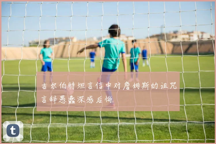 吉尔伯特坦言信中对詹姆斯的诅咒言辞愚蠢深感后悔