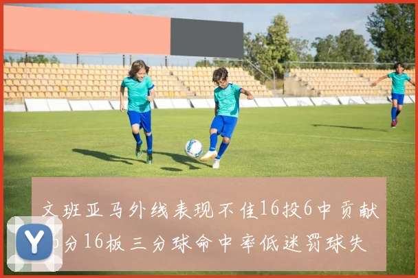 文班亚马外线表现不佳16投6中贡献16分16板三分球命中率低迷罚球失准影响球队表现