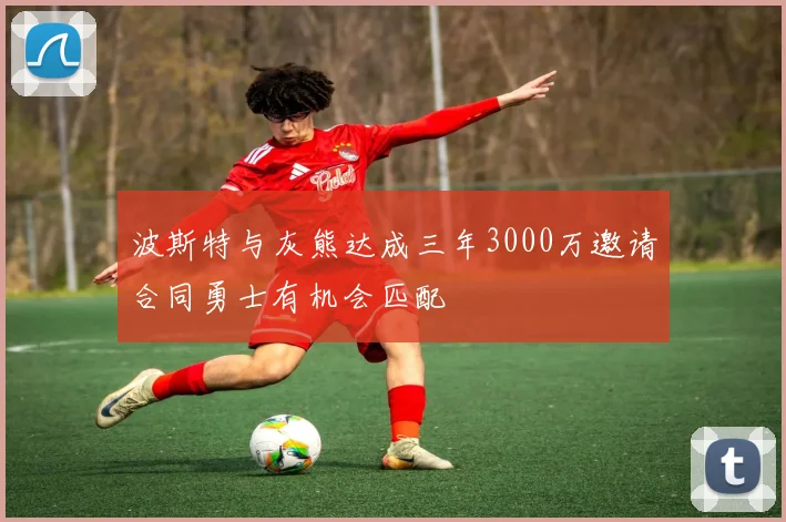 波斯特与灰熊达成三年3000万邀请合同勇士有机会匹配