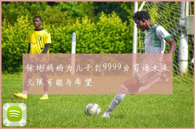 徐彬妈妈为儿子打9999分寄语未来无限可能与希望