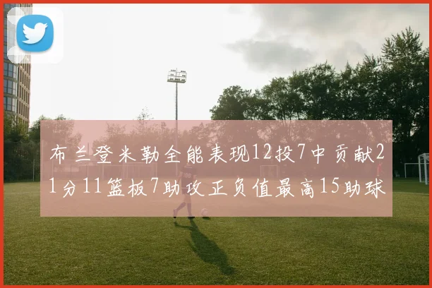 布兰登米勒全能表现12投7中贡献21分11篮板7助攻正负值最高15助球队获胜
