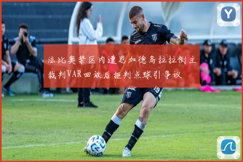 法比奥禁区内遭恩加德乌拉拉倒主裁判VAR回放后拒判点球引争议