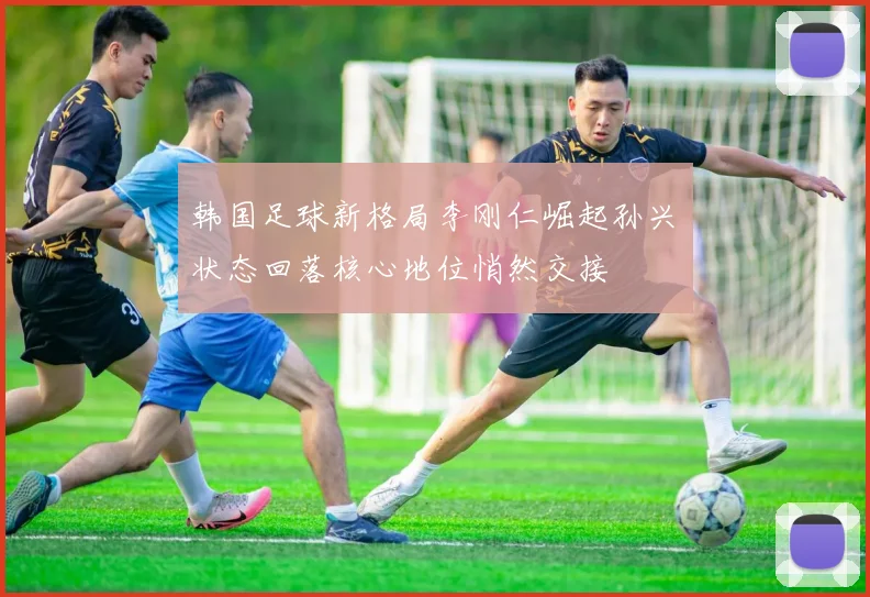 韩国足球新格局李刚仁崛起孙兴慜状态回落核心地位悄然交接