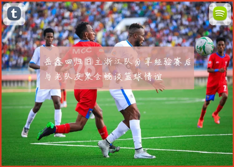 岳鑫回归旧主浙江队分享经验赛后与老队友聚会畅谈篮球情谊