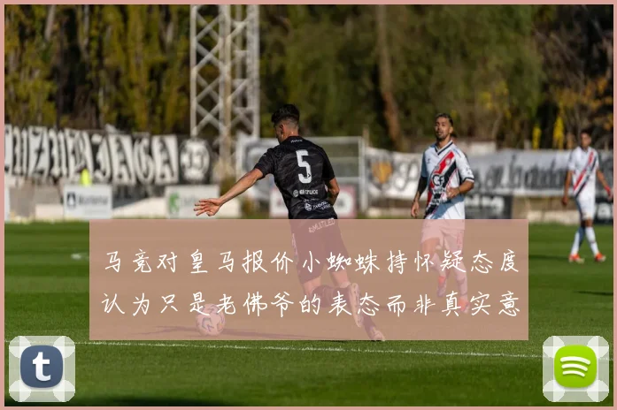 马竞对皇马报价小蜘蛛持怀疑态度认为只是老佛爷的表态而非真实意图