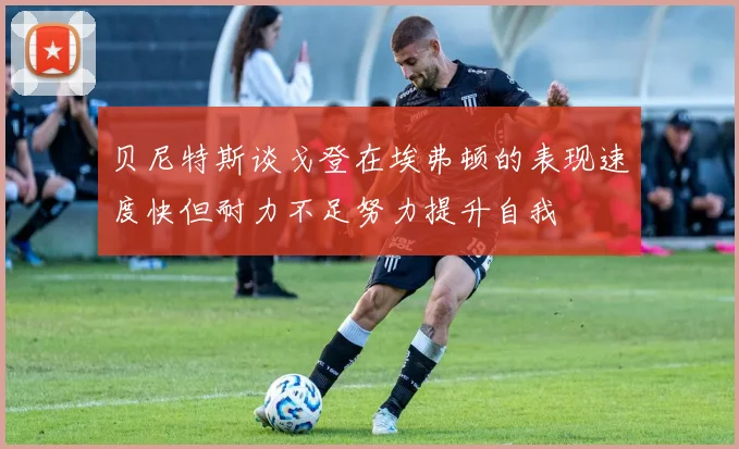 贝尼特斯谈戈登在埃弗顿的表现速度快但耐力不足努力提升自我