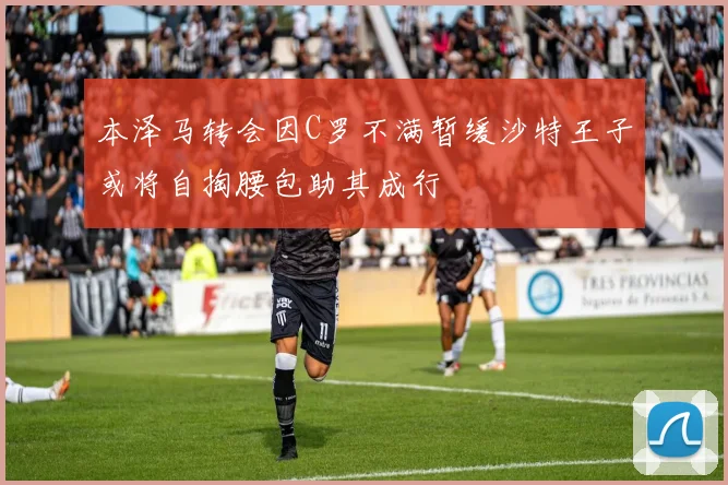本泽马转会因C罗不满暂缓沙特王子或将自掏腰包助其成行