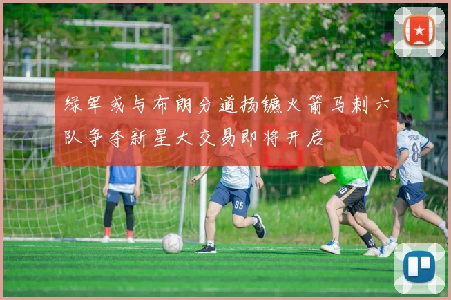 绿军或与布朗分道扬镳火箭马刺六队争夺新星大交易即将开启