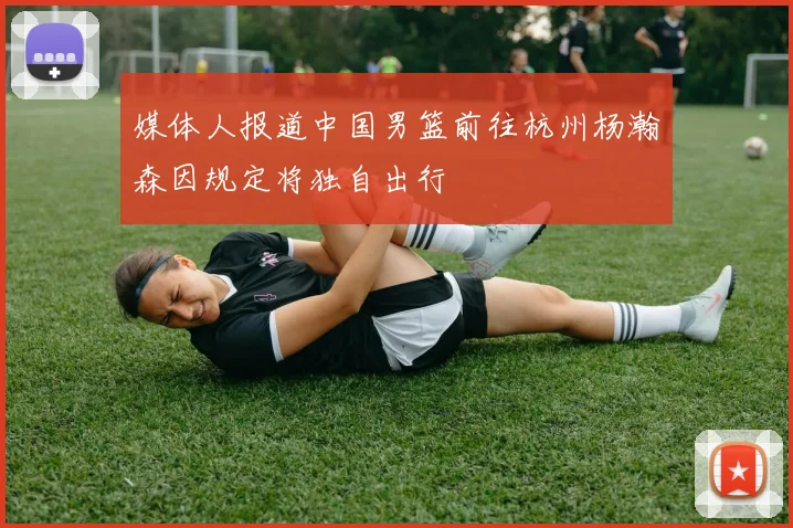 媒体人报道中国男篮前往杭州杨瀚森因规定将独自出行