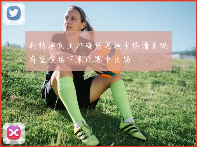 科特迪瓦主帅确认恩迪卡伤情乐观有望在接下来比赛中出场