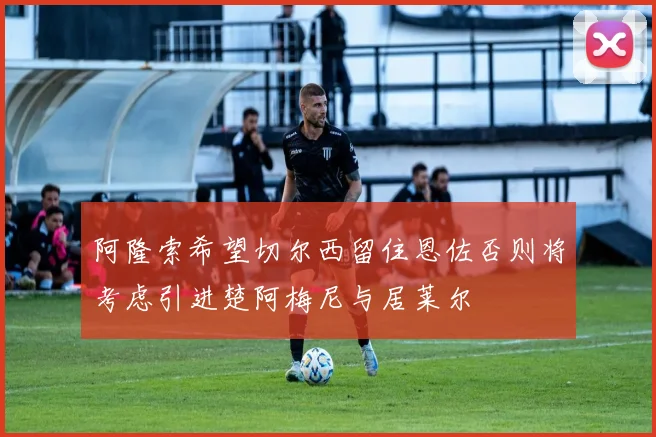 阿隆索希望切尔西留住恩佐否则将考虑引进楚阿梅尼与居莱尔