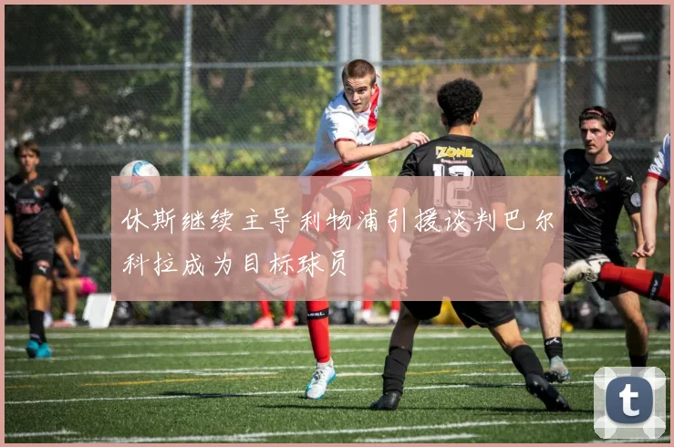 休斯继续主导利物浦引援谈判巴尔科拉成为目标球员