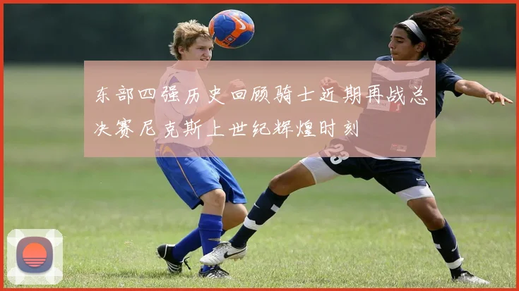东部四强历史回顾骑士近期再战总决赛尼克斯上世纪辉煌时刻