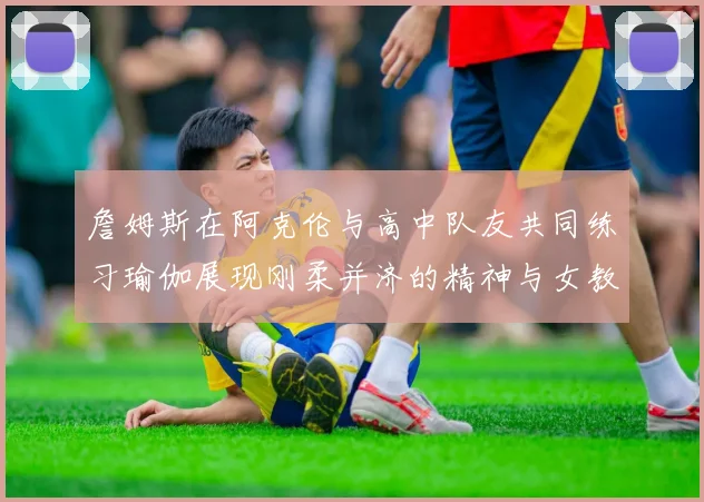 詹姆斯在阿克伦与高中队友共同练习瑜伽展现刚柔并济的精神与女教练合影留念