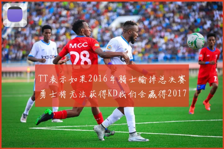TT表示如果2016年骑士输掉总决赛勇士将无法获得KD我们会赢得2017和2018年总冠军