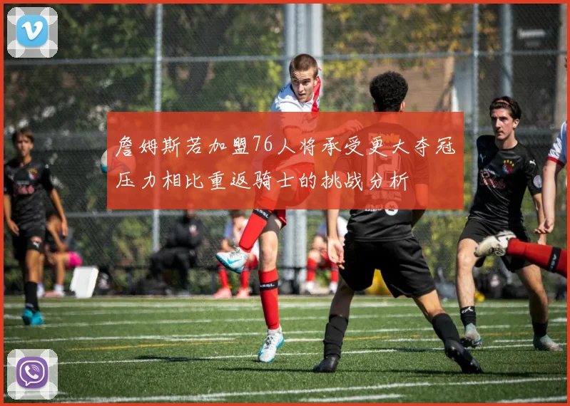 詹姆斯若加盟76人将承受更大夺冠压力相比重返骑士的挑战分析